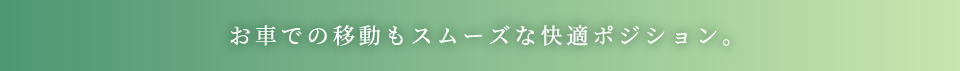 お車での移動もスムーズな快適ポジション。